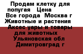 Продам клетку для попугая › Цена ­ 3 000 - Все города, Москва г. Животные и растения » Аксесcуары и товары для животных   . Ульяновская обл.,Димитровград г.